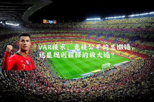 VAR技术:竞技公平的显微镜,还是规则解释的放大镜?