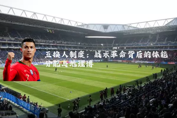 五换人制度:战术革命背后的体能分配与地理博弈