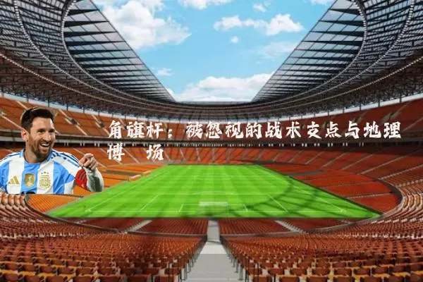 角旗杆:被忽视的战术支点与地理博弈场
