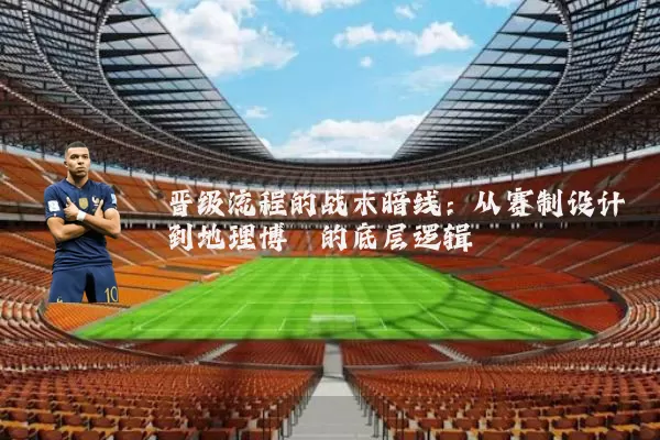 晋级流程的战术暗线：从赛制设计到地理博弈的底层逻辑